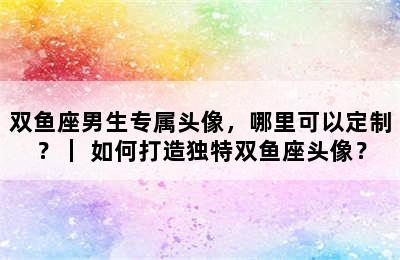 双鱼座男生专属头像，哪里可以定制？｜ 如何打造独特双鱼座头像？